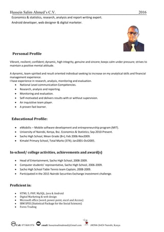 Hussein Salim Ahmed’s C.V. 2016
Cell: 0718681974 email: husseinsalimahmed@Gmail.com :00504-26424 Nairobi, Kenya
Economics & statistics, research, analysis and report writing expert.
Android developer, web designer & digital marketer.
Personal Profile
Vibrant, resilient; confident; dynamic, high integrity, genuine and sincere; keeps calm under pressure; strives to
maintain a positive mental attitude.
A dynamic, team-spirited and result oriented individual seeking to increase on my analytical skills and financial
management experience.
I have experience in research, analysis, monitoring and evaluation.
 National Level communication Competencies.
 Research, analysis and reporting.
 Monitoring and evaluation.
 Self-motivated and delivers results with or without supervision.
 An inquisitive team player.
 A proven fast learner.
Educational Profile:
 eMobilis – Mobile software development and entrepreneurship program (MIT).
 University of Nairobi, Kenya, Bsc. Economics & Statistics; Sep 2010-Present.
 Sacho High School, Mean Grade (B+); Feb 2006-Nov2009.
 Kimalel Primary School, Total Marks (374); Jan2001-Oct2005.
In-school/ college activities, achievements and award(s)
 Head of Entertainment, Sacho High School, 2008-2009.
 Computer students’ representative, Sacho High School, 2006-2009.
 Sacho High School Table Tennis team Captain, 2008-2009.
 Participated in the 2015 Nairobi Securities Exchange investment challenge.
Proficient in:
 HTML 5, PHP, MySQL, Java & Android
 Digital Marketing & web design
 Microsoft office (word, power point, excel and Access)
 IBM SPSS (Statistical Package for the Social Sciences)
 Forex Trading
 
