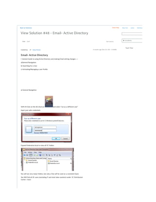 Back to Solutions Show Help
View Solution #48 - Email- Active Directory
8 months ago (Nov 03, 2015 - 9:30AM)Created by: AP Andy Peisner
Email- Active Directory
I. General Guide to using Active Directory and making Email setting changes----
a)General Navigation
b) Searching for a User
c) Activating/Managing a user Profile
a) General Navigation
Shift+R-Click on the AD shortcut and select "run as a different user"
Input your adm credentials
Expand Federation.local to view all VC Folders
You will see very many Folders, but only a few will be used on a consistent basis
You Will find all DC users (excluding IT and most labor workers) under: VC Distribution
Center> Users
New User active Directory
► Incidents
Track Time
State Edit SolutionDraft
 