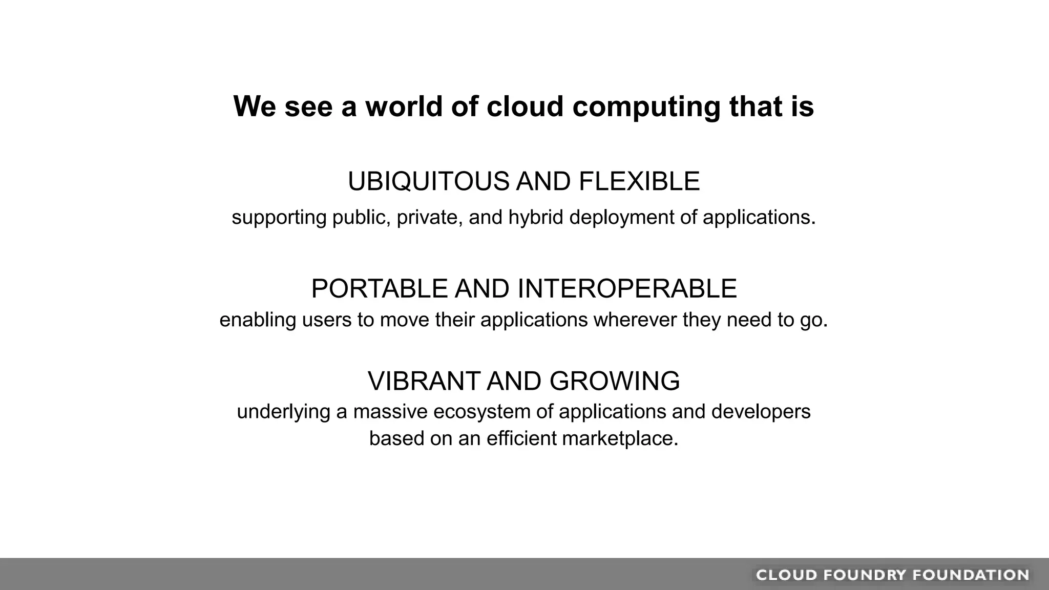 We see a world of cloud computing that is
UBIQUITOUS AND FLEXIBLE
supporting public, private, and hybrid deployment of applications.
PORTABLE AND INTEROPERABLE
enabling users to move their applications wherever they need to go.
VIBRANT AND GROWING
underlying a massive ecosystem of applications and developers
based on an efficient marketplace.
 