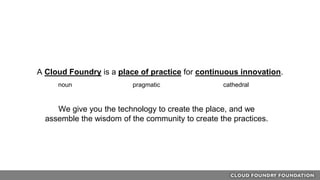 A Cloud Foundry is a place of practice for continuous innovation.
noun pragmatic cathedral
We give you the technology to create the place, and we
assemble the wisdom of the community to create the practices.
 