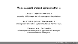 We see a world of cloud computing that is
UBIQUITOUS AND FLEXIBLE
supporting public, private, and hybrid deployment of applications.
PORTABLE AND INTEROPERABLE
enabling users to move their applications wherever they need to go.
VIBRANT AND GROWING
underlying a massive ecosystem of applications and developers
based on an efficient marketplace.
 