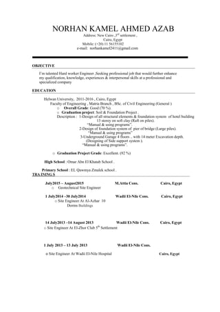 NORHAN KAMEL AHMED AZAB
Address: New Cairo ,3rd
settlement ,
Cairo, Egypt
Mobile: (+20) 11 56155102
e-mail: norhankamel2411@gmail.com
OBJECTIVE
I’m talented Hard worker Engineer ,Seeking professional job that would further enhance
my qualification, knowledge, experiences & interpersonal skills at a professional and
specialized company
EDUCATION
Helwan University, 2011-2016 , Cairo, Egypt
Faculty of Engineering , Matria Branch , BSc. of Civil Engineering (General )
o Overall Grade: Good (70 %).
o Graduation project: Soil & Foundation Project .
Description : 1-Design of all structural elements & foundation system of hotel building
13 storey on soft clay (Raft on piles).
“Manual & using programs”.
2-Design of foundation system of pier of bridge (Large piles).
“Manual & using programs”
3-Underground Garage 4 floors .. with 14 meter Excavation depth.
(Designing of Side support system ).
“Manual & using programs”.
o Graduation Project Grade: Excellent. (92 %)
High School : Omar Abn El Khatab School .
Primary School : EL Qawmya Zmalek school .
TRA INING S_________________________________________________________________________
July2015 – August2015 M.Attia Cons. Cairo, Egypt
o Geotechnical Site Engineer
1 July2014 –30 July2014 Wadii El-Nile Cons. Cairo, Egypt
o Site Engineer At Al-Azhar 10
Dorms Buildings
14 July2013 –14 August 2013 Wadii El-Nile Cons. Cairo, Egypt
o Site Engineer At El-Zhor Club 5th
Settlement
1 July 2013 – 13 July 2013 Wadii El-Nile Cons.
o Site Engineer At Wadii El-Nile Hospital Cairo, Egypt
 