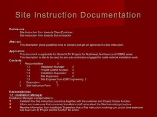 Site Instruction DocumentationSite Instruction Documentation
EnclosuresEnclosures
Site Instruction form towards Client/CustomerSite Instruction form towards Client/Customer
Site Instruction form towards Sub-contractorSite Instruction form towards Sub-contractor
AbstractAbstract
This description gives guidelines how to prepare and get an approval of a Site Instruction.This description gives guidelines how to prepare and get an approval of a Site Instruction.
ApplicationApplication
This document is applicable for Globe NLTN Projects for Northwest, Northeast and FOBN2 areas.This document is applicable for Globe NLTN Projects for Northwest, Northeast and FOBN2 areas.
This description is also to be used by any sub-contractors engaged for cable network installation work.This description is also to be used by any sub-contractors engaged for cable network installation work.
ContentsContents
11 ResponsibilitiesResponsibilities 33
1.11.1 Installation ManagerInstallation Manager 33
1.21.2 Project Control functionProject Control function 44
1.31.3 Installation SupervisorInstallation Supervisor 44
1.41.4 Site SupervisorSite Supervisor 44
1.51.5 Site Engineer from OSP Engineering 5Site Engineer from OSP Engineering 5
22 DescriptionDescription 55
33 Site Instruction Form 7Site Instruction Form 7
ResponsibilitiesResponsibilities
1.1 Installation Manager1.1 Installation Manager
Installation Manager is responsible to:Installation Manager is responsible to:
 Establish the Site Instruction procedure together with the customer and Project Control functionEstablish the Site Instruction procedure together with the customer and Project Control function
 Inform and make sure that concerned installation staff understand the Site Instruction procedureInform and make sure that concerned installation staff understand the Site Instruction procedure
 Receive information from Installation Supervisor that a Site Instruction involving cost and/or time extensionReceive information from Installation Supervisor that a Site Instruction involving cost and/or time extension
has been sent to Project Control function for action.has been sent to Project Control function for action.
 