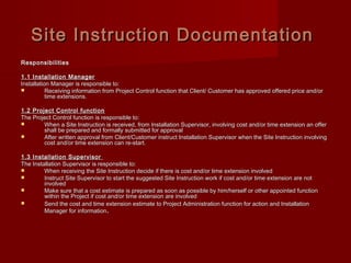 ResponsibilitiesResponsibilities
1.1 Installation Manager1.1 Installation Manager
Installation Manager is responsible to:Installation Manager is responsible to:
 Receiving information from Project Control function that Client/ Customer has approved offered price and/orReceiving information from Project Control function that Client/ Customer has approved offered price and/or
time extensions.time extensions.
1.2 Project Control function1.2 Project Control function
The Project Control function is responsible to:The Project Control function is responsible to:
 When a Site Instruction is received, from Installation Supervisor, involving cost and/or time extension an offerWhen a Site Instruction is received, from Installation Supervisor, involving cost and/or time extension an offer
shall be prepared and formally submitted for approvalshall be prepared and formally submitted for approval
 After written approval from Client/Customer instruct Installation Supervisor when the Site Instruction involvingAfter written approval from Client/Customer instruct Installation Supervisor when the Site Instruction involving
cost and/or time extension can re-start.cost and/or time extension can re-start.
1.3 Installation Supervisor1.3 Installation Supervisor
The Installation Supervisor is responsible to:The Installation Supervisor is responsible to:
 When receiving the Site Instruction decide if there is cost and/or time extension involvedWhen receiving the Site Instruction decide if there is cost and/or time extension involved
 Instruct Site Supervisor to start the suggested Site Instruction work if cost and/or time extension are notInstruct Site Supervisor to start the suggested Site Instruction work if cost and/or time extension are not
involvedinvolved
 Make sure that a cost estimate is prepared as soon as possible by him/herself or other appointed functionMake sure that a cost estimate is prepared as soon as possible by him/herself or other appointed function
within the Project if cost and/or time extension are involvedwithin the Project if cost and/or time extension are involved
 Send the cost and time extension estimate to Project Administration function for action and InstallationSend the cost and time extension estimate to Project Administration function for action and Installation
Manager for informationManager for information..
Site Instruction DocumentationSite Instruction Documentation
 