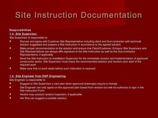Site Instruction DocumentationSite Instruction Documentation
ResponsibilitiesResponsibilities
1.4 Site Supervisor1.4 Site Supervisor
Site Supervisor is responsible to:Site Supervisor is responsible to:
 Discuss and agree with Customer Site Representative including client and Sun-contractor with technicalDiscuss and agree with Customer Site Representative including client and Sun-contractor with technical
solution suggested and prepare a Site Instruction in accordance to the agreed solution.solution suggested and prepare a Site Instruction in accordance to the agreed solution.
 Make proper recommendation to the solution and ensure that Client/Customer, Ericsson Site Supervisor andMake proper recommendation to the solution and ensure that Client/Customer, Ericsson Site Supervisor and
Site Representatives are always affix signature to the Site Instruction as well as the Sub-contractorSite Representatives are always affix signature to the Site Instruction as well as the Sub-contractor
Representative, if applicableRepresentative, if applicable
 Send the Site Instruction to Installation Supervisor for the immediate revision and implementation of approvedSend the Site Instruction to Installation Supervisor for the immediate revision and implementation of approved
construction works. Site Supervisor must check the recommended solution and revision prior start of theconstruction works. Site Supervisor must check the recommended solution and revision prior start of the
required workrequired work
 Make sure that no work starts before such instruction is received.Make sure that no work starts before such instruction is received.
1.5 Site Engineer from OSP Engineering1.5 Site Engineer from OSP Engineering
Site Engineer is responsible to:Site Engineer is responsible to:
 Suggest to Site Supervisor a new plan when approved drawing(s) require a change.Suggest to Site Supervisor a new plan when approved drawing(s) require a change.
 Site Engineer can only agree on the approved plan based from revision but will not authorize to sign in theSite Engineer can only agree on the approved plan based from revision but will not authorize to sign in the
Site Instruction Form.Site Instruction Form.
 He/she may conduct random inspection, if applicable.He/she may conduct random inspection, if applicable.
 He/ She can suggest a suitable solution.He/ She can suggest a suitable solution.
 