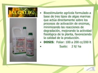 • Bioestimulante agrícola formulado a
base de tres tipos de algas marinas
que actúa directamente sobre los
procesos de activación de enzimas,
minimizando las reacciones de
degradación, mejorando la actividad
fisiológica de la planta, favoreciendo
la calidad de la producción.
• DOSIS: Foliar: 100 a 200 cc/200 lt
• Suelo: 2 lt/ ha
ALGALIG
 