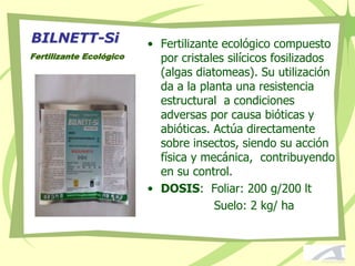 BILNETT-Si
Fertilizante Ecológico
• Fertilizante ecológico compuesto
por cristales silícicos fosilizados
(algas diatomeas). Su utilización
da a la planta una resistencia
estructural a condiciones
adversas por causa bióticas y
abióticas. Actúa directamente
sobre insectos, siendo su acción
física y mecánica, contribuyendo
en su control.
• DOSIS: Foliar: 200 g/200 lt
Suelo: 2 kg/ ha
 