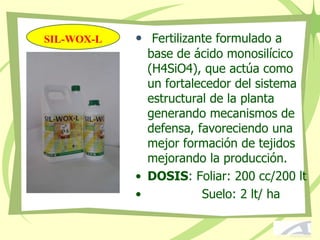 SIL-WOX-L • Fertilizante formulado a
base de ácido monosilícico
(H4SiO4), que actúa como
un fortalecedor del sistema
estructural de la planta
generando mecanismos de
defensa, favoreciendo una
mejor formación de tejidos
mejorando la producción.
• DOSIS: Foliar: 200 cc/200 lt
• Suelo: 2 lt/ ha
 