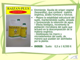 RAIZAN-PLUS • Emmienda líquida de origen vegetal
(leonardita), que contiene materia
orgánica, ácidos húmicos y fúlvicos.
• - Mejora la estabilidad estructural del
suelo, manteniéndolo suelto, aireado
y favoreciendo la retención de agua.
- Efecto biológico, incrementa la
población microbiana del suelo que
actuará en la descomposición de la
materia orgánica.
- Desbloquea los macro y
microelementos del suelo, de
manera que puedan ser asimilados
por la planta.
• DOSIS: Suelo: 0,5 a 1 lt/200 lt
EXCELENCIA E INNOVACION
 