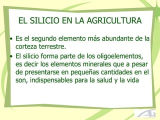 EL SILICIO EN LA AGRICULTURA
• Es el segundo elemento más abundante de la
corteza terrestre.
• El silicio forma parte de los oligoelementos,
es decir los elementos minerales que a pesar
de presentarse en pequeñas cantidades en el
son, indispensables para la salud y la vida
 
