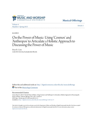 Musical Offerings 
Volume 4 
Number 1 Spring 2013 Article 3 
6-6-2013 
On the Power of Music: Using 'Cosmos' and 
'Anthropos' to Articulate a Holistic Approach to 
Discussing the Power of Music 
Brian R. Cates 
Cedarville University, bcates@cedarville.edu 
Follow this and additional works at: http://digitalcommons.cedarville.edu/musicalofferings 
Part of the Musicology Commons 
Recommended Citation 
Cates, Brian R. (2013) "On the Power of Music: Using 'Cosmos' and 'Anthropos' to Articulate a Holistic Approach to Discussing the 
Power of Music," Musical Offerings: Vol. 4: No. 1, Article 3. 
DOI: http://dx.doi.org/10.15385/jmo.2013.4.1.3 
Available at: http://digitalcommons.cedarville.edu/musicalofferings/vol4/iss1/3 
This Article is brought to you for free and open access by the Department of Music and Worship at DigitalCommons@Cedarville. It has been accepted 
for inclusion in Musical Offerings by an authorized administrator of DigitalCommons@Cedarville. For more information, please contact 
digitalcommons@cedarville.edu. 
 