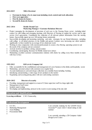 Page 2 of 3
2014-2015 MRA Electrical
 Foreman in charge of a six man team including stock control and work allocation
 First year apprentice
 First fix domestic homes
 Second fix domestic homes
2012–2014 Mobile Dental Care
Marketing Manager / Customer Relations Director
 Project managing the development of provision of oral care to the Nursing Home sector , including initial
contact by cold calling and arranging meetings with Directors of Nursing to explain the service and to sign
service level agreements. Coordinated the collection of all relevant patient information from the nursing
homes. Successfully signed up over 140 nursing homes nationwide.
 Successfully developing and promoting marketing and sales strategies for our Dental laboratory , including
cold calling to all dental practices in the Dublin and greater Leinster area increasing our client numbers
significantly in three months by an average of two clients per week
 Working in close conjunction with external professionals to create a free flowing operating system to suit
the needs of the company and our costumers
 Actively involved in problem solving and prevention
 Coordinating and designing literature for Mobile dental news letters
 Maintaining excellent customer communications relations with clients by calling every three months to meet
with face to face
1992-2012 GH Lett & Company Ltd
 Fully accountable for the establishment and management of a new business in the drinks and hospitality sector
 Maintaining personal contact with customers on a regular basis
 Account maintenance( cash and cheque collections on a monthly basis) including banking
 Introducing and promoting a wide range of new products to the market
 Negotiating and securing pricing plans with new and existing customers
2010–2012 Director of security
 Providing management and support to a team of 12 door supervisor staff in a large night club
 Management of staff roster
 Incident report writing
 Developing and implementing protocol to the week to week running of the nite club
Education and Qualifications
Leaveing certificate C B S Enniscorthy
Professional Development
 E C D L
 Marketing Management
 Team Building
 Presentation Skills

I am currently studying for the LEED® Green
Associate™ exam witch I intend taking in mid
summer
I am currently attending a 2D Computer Aided
Design Level 2 class
 