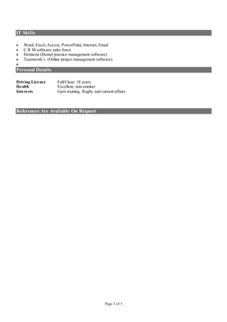 Page 3 of 3
IT Skills
 Word, Excel, Access, PowerPoint, Internet, Email
 C R M software sales force
 Denticon (Dental practice management software)
 Teamwork’s (Online project management software)

Personal Details
Driving Licence Full/Clean 18 years
Health Excellent; non-smoker
Interests Gym training, Rugby and current affairs
References Are Available On Request
 