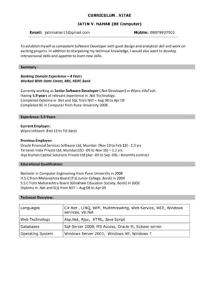 CURRICULUM VITAE
JATIN V. NAHAR (BE Computer)
Email: jatinnahar15@gmail.com Mobile: 08879937501
To establish myself as competent Software Developer with good design and analytical skill and work on
exciting projects. In addition to sharpening my technical knowledge, I would also want to develop
interpersonal skills and appetite to learn new skills.
Banking Domain Experience – 4 Years
Worked With State Street, RBS, HDFC Bank
Currently working as Senior Software Developer (.Net Developer) in Wipro InfoTech.
Having 5.9 years of relevant experience in .Net Technology.
Completed Diploma in .Net and SQL from NIIT – Aug 08 to Apr 09
Completed BE in Computer from Pune University 2008.
Current Employer:
Wipro Infotech (Feb 13 to Till date)
Previous Employer:
Oracle Financial Services Software Ltd, Mumbai. (Nov 10 to Feb 13) - 2.3 yrs
Terranet India Private Ltd, Mumbai (Oct -09 to Nov-10) – 1.2 yrs
Ikya Human Capital Solutions Private Ltd (Apr -09 to Sep -09) – 6months contract
Educational Qualification:
Bachelor in Computer Engineering from Pune University in 2008
H.S.C from Maharashtra Board (P.G.Junior College, Bordi) in 2004
S.S.C from Maharashtra Board (Ghokhale Education Society, Bordi) in 2002
Diploma in .Net and SQL from NIIT – Aug 08 to Apr 09
Technical Overview:
Languages C#.Net , LINQ, WPF, Multithreading, Web Service, WCF, Windows
services, Vb.Net
Web Technology Asp.Net, Ajax, HTML, Java Script
Databases Sql-Server 2008, MS Access, Oracle 9i, Sybase server
Operating System Windows Server 2003, Windows XP, Windows 7
Summary :
Experience: 5.9 Years
 