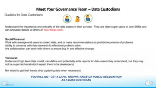 Meet Your Governance Team – Data Custodians
Qualities for Data Custodians
Understand the importance and criticality of the data assets in their purview. They are often super users or core SMEs and
can articulate details to others of ‘how things work’.
Social/Personal:
Work with average end users to correct data, and or make recommendations to prohibit recurrence of problems
Ability to converse with data stewards to effectively problem solve
Are collaborative- can work with others to ensure buy in and effective change
Technical:
Understand high level data model; can define and potentially write reports for data assets they understand, but they may
not be super technical (don’t expect them to be developers).
Not afraid to get their hands dirty (updating data when necessary)
YOU WILL NOT GET A CAPE, TROPHY, RAISE OR PUBLIC RECOGNITION
AS A DATA CUSTODIAN
 