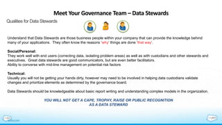 Meet Your Governance Team – Data Stewards
Qualities for Data Stewards
Understand that Data Stewards are those business people within your company that can provide the knowledge behind
many of your applications. They often know the reasons ‘why’ things are done ‘that way’.
Social/Personal:
They work well with end users (correcting data, isolating problem areas) as well as with custodians and other stewards and
executives. Great data stewards are good communicators, but are even better facilitators.
Ability to converse with mid-line management on potential risk factors
Technical:
Usually you will not be getting your hands dirty, however may need to be involved in helping data custodians validate
changes and prioritize elements as determined by the governance board.
Data Stewards should be knowledgeable about basic report writing and understanding complex models in the organization.
YOU WILL NOT GET A CAPE, TROPHY, RAISE OR PUBLIC RECOGNITION
AS A DATA STEWARD
 