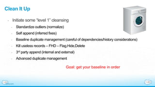 Clean It Up
- Initiate some “level 1” cleansing
- Standardize outliers (normalize)
- Self append (inferred fixes)
- Baseline duplicate management (careful of dependencies/history considerations)
- Kill useless records – FHD – Flag,Hide,Delete
- 3rd party append (internal and external)
- Advanced duplicate management
Goal: get your baseline in order
 
