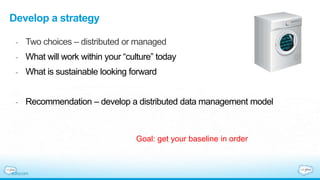 Develop a strategy
- Two choices – distributed or managed
- What will work within your “culture” today
- What is sustainable looking forward
- Recommendation – develop a distributed data management model
Goal: get your baseline in order
 