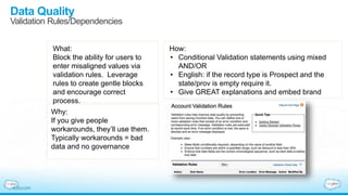 Data Quality
Validation Rules/Dependencies
What:
Block the ability for users to
enter misaligned values via
validation rules. Leverage
rules to create gentle blocks
and encourage correct
process.
Why:
If you give people
workarounds, they’ll use them.
Typically workarounds = bad
data and no governance
How:
• Conditional Validation statements using mixed
AND/OR
• English: if the record type is Prospect and the
state/prov is empty require it.
• Give GREAT explanations and embed brand
 