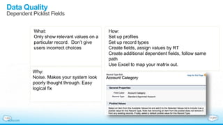 Data Quality
Dependent Picklist Fields
What:
Only show relevant values on a
particular record. Don’t give
users incorrect choices
Why:
Noise. Makes your system look
poorly thought through. Easy
logical fix
How:
Set up profiles
Set up record types
Create fields, assign values by RT
Create additional dependent fields, follow same
path
Use Excel to map your matrix out.
 