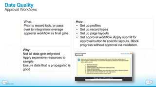 Data Quality
Approval Workflows
What:
Prior to record lock, or pass
over to integration leverage
approval workflow as final gate.
Why:
Not all data gets migrated
Apply expensive resources to
sample
Ensure data that is propagated is
good
How:
• Set up profiles
• Set up record types
• Set up page layouts
• Set approval workflow. Apply submit for
approval button to specific layouts. Block
progress without approval via validation.
 