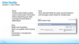 Data Quality
System / User Fields
What:
Create custom fields to allow
users to enter basic information
without disturbing sync data.
Leverage formula fields to
differentiate
Why:
Battle user frustration
Open up usability without losing
DQ
Small step in managing biz
expectation
How:
Save standard fields for native synchronizations
and leverage custom fields for variable data.
 