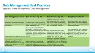 Data Management Best Practices
Tips and Tricks for Improved Data Management
Data Management Issue Best Practice Tip #1 Best Practice Tip #2 Best Practice Tip #3
Hierarchies- without restrictions
so you can view accounts with
open opptys
Establish what fields you wish to
have in a hierarchy- i.e. legal, by
brand (tradestyle), etc.
Establish and review account
sharing/access rules (i.e. read
only for all users); make sure
every user has a manager in SF
and the manager is active
Using permission sets and role
hierarchies, allow management
team members more visibility into
entire family trees
Blocking account creation for reps
Allow reps to create "shell" or
"propspect" records. Enfore rules
that require a minimum amount of
info for the account to become a
"customer" or allow opportunities
to be created/closed on the
account
Rep requests a record to be
created and request routes to
stewardship team. They create the
account once vetted or use dupe
blocker with DDC on insert
Use dupe blocker with Data.com
on insert to prevent dupes from
being created and drive user
behavior to import records from
Data.com rather than manual
creation
Segmentation: governments,
affiliates, hierarchies; non-
standard categorization; routing,
analysis and validation (territory
assignments)
Apply consistency across the
board with segmentation rules;
make fields required if they are
needed for segmentation purposes
If territory alignment changes
frequently consider using territory
management. This will allow you
the ability to move accounts with
related items to new users
including open opportunities
 