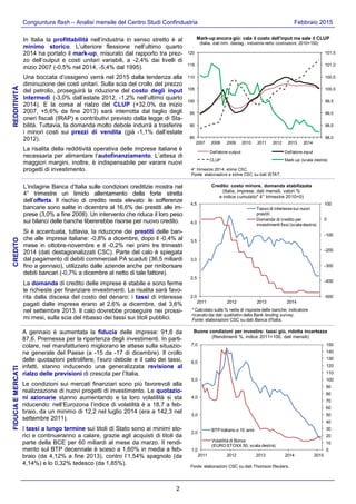 2
Congiuntura flash – Analisi mensile del Centro Studi Confindustria Febbraio 2015
In Italia la profittabilità nell’industria in senso stretto è al
minimo storico. L’ulteriore flessione nell’ultimo quarto
2014 ha portato il mark-up, misurato dal rapporto tra prez-
zo dell’output e costi unitari variabili, a -2,4% dai livelli di
inizio 2007 (-0,5% nel 2014, -5,4% dal 1995).
Una boccata d’ossigeno verrà nel 2015 dalla tendenza alla
diminuzione dei costi unitari. Sulla scia del crollo del prezzo
del petrolio, proseguirà la riduzione del costo degli input
intermedi (-3,0% dall’estate 2012, -1,2% nell’ultimo quarto
2014). E la corsa al rialzo del CLUP (+32,0% da inizio
2007, +5,6% da fine 2013) sarà interrotta dal taglio degli
oneri fiscali (IRAP) e contributivi previsto dalla legge di Sta-
bilità. Tuttavia, la domanda molto debole indurrà a trasferire
i minori costi sui prezzi di vendita (già -1,1% dall’estate
2012).
La risalita della redditività operativa delle imprese italiane è
necessaria per alimentare l’autofinanziamento. L’attesa di
maggiori margini, inoltre, è indispensabile per varare nuovi
progetti di investimento.
L’indagine Banca d’Italia sulle condizioni creditizie mostra nel
4° trimestre un timido allentamento della forte stretta
dell’offerta. Il rischio di credito resta elevato: le sofferenze
bancarie sono salite in dicembre al 16,6% dei prestiti alle im-
prese (3,0% a fine 2008). Un intervento che riduca il loro peso
sui bilanci delle banche libererebbe risorse per nuovo credito.
Si è accentuata, tuttavia, la riduzione dei prestiti delle ban-
che alle imprese italiane: -0,8% a dicembre, dopo il -0,4% al
mese in ottobre-novembre e il -0,2% nei primi tre trimestri
2014 (dati destagionalizzati CSC). Parte del calo è spiegata
dal pagamento di debiti commerciali PA scaduti (36,5 miliardi
fino a gennaio), utilizzato dalle aziende anche per rimborsare
debiti bancari (-0,7% a dicembre al netto di tale fattore).
La domanda di credito delle imprese è stabile e sono ferme
le richieste per finanziare investimenti. La risalita sarà favo-
rita dalla discesa del costo del denaro: i tassi di interesse
pagati dalle imprese erano al 2,6% a dicembre, dal 3,6%
nel settembre 2013. Il calo dovrebbe proseguire nei prossi-
mi mesi, sulla scia del ribasso dei tassi sui titoli pubblici.
A gennaio è aumentata la fiducia delle imprese: 91,6 da
87,6. Premessa per la ripartenza degli investimenti. In parti-
colare, nel manifatturiero migliorano le attese sulla situazio-
ne generale del Paese (a -15 da -17 di dicembre). Il crollo
delle quotazioni petrolifere, l’euro debole e il calo dei tassi,
infatti, stanno inducendo una generalizzata revisione al
rialzo delle previsioni di crescita per l’Italia.
Le condizioni sui mercati finanziari sono più favorevoli alla
realizzazione di nuovi progetti di investimento. Le quotazio-
ni azionarie stanno aumentando e la loro volatilità si sta
riducendo: nell’Eurozona l’indice di volatilità è a 18,7 a feb-
braio, da un minimo di 12,2 nel luglio 2014 (era a 142,3 nel
settembre 2011).
I tassi a lungo termine sui titoli di Stato sono ai minimi sto-
rici e continueranno a calare, grazie agli acquisti di titoli da
parte della BCE per 60 miliardi al mese da marzo. Il rendi-
mento sul BTP decennale è sceso a 1,60% in media a feb-
braio (da 4,12% a fine 2013), contro l’1,54% spagnolo (da
4,14%) e lo 0,32% tedesco (da 1,85%).
REDDITIVITÀCREDITOFIDUCIAEMERCATI
-500
-400
-300
-200
-100
0
100
2,0
2,5
3,0
3,5
4,0
4,5
2011 2012 2013 2014
Tasso di interesse sui nuovi
prestiti
Domanda di credito per
investimenti fissi (scala destra)
Credito: costo minore, domanda stabilizzata
(Italia, imprese, dati mensili, valori %
e indice cumulato* 4° trimestre 2010=0)
* Calcolato sulle % nette di risposte delle banche; indicatore
ricavato dai dati qualitativi della Bank lending survey.
Fonte: elaborazioni CSC su dati Banca d'Italia.
0
10
20
30
40
50
60
70
80
90
100
110
120
130
140
150
1,0
2,0
3,0
4,0
5,0
6,0
7,0
2011 2012 2013 2014 2015
Fonte: elaborazioni CSC su dati Thomson Reuters.
BTP italiano a 10 anni
Volatilità di Borsa
(EURO STOXX 50; scala destra)
Buone condizioni per investire: tassi giù, ridotta incertezza
(Rendimenti %, indice 2011=100, dati mensili)
98,0
98,5
99,0
99,5
100,0
100,5
101,0
101,5
85
90
95
100
105
110
115
120
2007 2008 2009 2010 2011 2012 2013 2014
Deflatore output Deflatore input
CLUP Mark-up (scala destra)
4° trimestre 2014: stime CSC.
Fonte: elaborazioni e stime CSC su dati ISTAT.
Mark-up ancora giù: cala il costo dell'input ma sale il CLUP
(Italia, dati trim. destag., industria netto costruzioni; 2010=100)
 