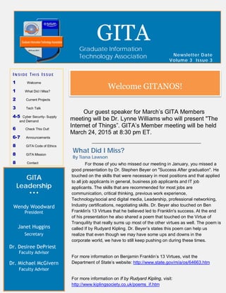 GITA
Leadership
• • •
Wendy Woodward
President
Janet Huggins
Secretary
Dr. Desiree DePriest
Faculty Advisor
Dr. Michael McGivern
Faculty Advisor
Newsletter Date
Volume 3 Issue 3
GITAGraduate Information
Technology Association
I N S I D E T H I S I S S U E
1 Welcome
1 What Did I Miss?
2 Current Projects
3 Tech Talk
4-5 Cyber Security- Supply
and Demand
6 Check This Out!
6-7 Announcements
8 GITA Code of Ethics
8 GITA Mission
8 Contact
Welcome GITANOS!
Our guest speaker for March’s GITA Members
meeting will be Dr. Lynne Williams who will present "The
Internet of Things”. GITA’s Member meeting will be held
March 24, 2015 at 8:30 pm ET.
What Did I Miss?
By Tiana Lawson
For those of you who missed our meeting in January, you missed a
good presentation by Dr. Stephen Beyer on "Success After graduation". He
touched on the skills that were necessary in most positions and that applied
to all job applicants in general, business job applicants and IT job
applicants. The skills that are recommended for most jobs are
communication, critical thinking, previous work experience,
Technology/social and digital media, Leadership, professional networking,
Industry certifications, negotiating skills. Dr. Beyer also touched on Ben
Franklin's 13 Virtues that he believed led to Franklin's success. At the end
of his presentation he also shared a poem that touched on the Virtue of
Tranquility that really sums up most of the other virtues as well. The poem is
called If by Rudyard Kipling. Dr. Beyer’s states this poem can help us
realize that even though we may have some ups and downs in the
corporate world, we have to still keep pushing on during these times.
For more information on Benjamin Franklin’s 13 Virtues, visit the
Department of State’s website: http://www.state.gov/m/a/os/64663.htm
For more information on If by Rudyard Kipling, visit:
http://www.kiplingsociety.co.uk/poems_if.htm
 