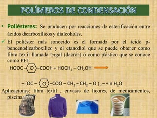 • Poliésteres: Se producen por reacciones de esterificación entre
ácidos dicarboxílicos y dialcoholes.
 El poliéster más conocido es el formado por el ácido p-
bencenodicarboxílico y el etanodiol que se puede obtener como
fibra textil llamada tergal (dacrón) o como plástico que se conoce
como PET:
HOOC – –COOH + HOCH2 – CH2OH
– OC – –COO – CH2 – CH2 – O  n– + n H2O
Aplicaciones: fibra textil , envases de licores, de medicamentos,
piscinas …
 