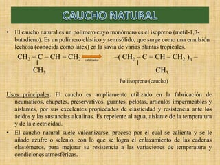 • El caucho natural es un polímero cuyo monómero es el isopreno (metil-1,3-
butadieno). Es un polímero elástico y semisólido, que surge como una emulsión
lechosa (conocida como látex) en la savia de varias plantas tropicales.
CH2 = C – CH = CH2 – CH2 – C = CH – CH2 n –
CH3 CH3
Usos principales: El caucho es ampliamente utilizado en la fabricación de
neumáticos, chupetes, preservativos, guantes, pelotas, artículos impermeables y
aislantes, por sus excelentes propiedades de elasticidad y resistencia ante los
ácidos y las sustancias alcalinas. Es repelente al agua, aislante de la temperatura
y de la electricidad.
• El caucho natural suele vulcanizarse, proceso por el cual se calienta y se le
añade azufre o selenio, con lo que se logra el enlazamiento de las cadenas
elastómeros, para mejorar su resistencia a las variaciones de temperatura y
condiciones atmosféricas.
catalizador
Poliisopreno (caucho)
 