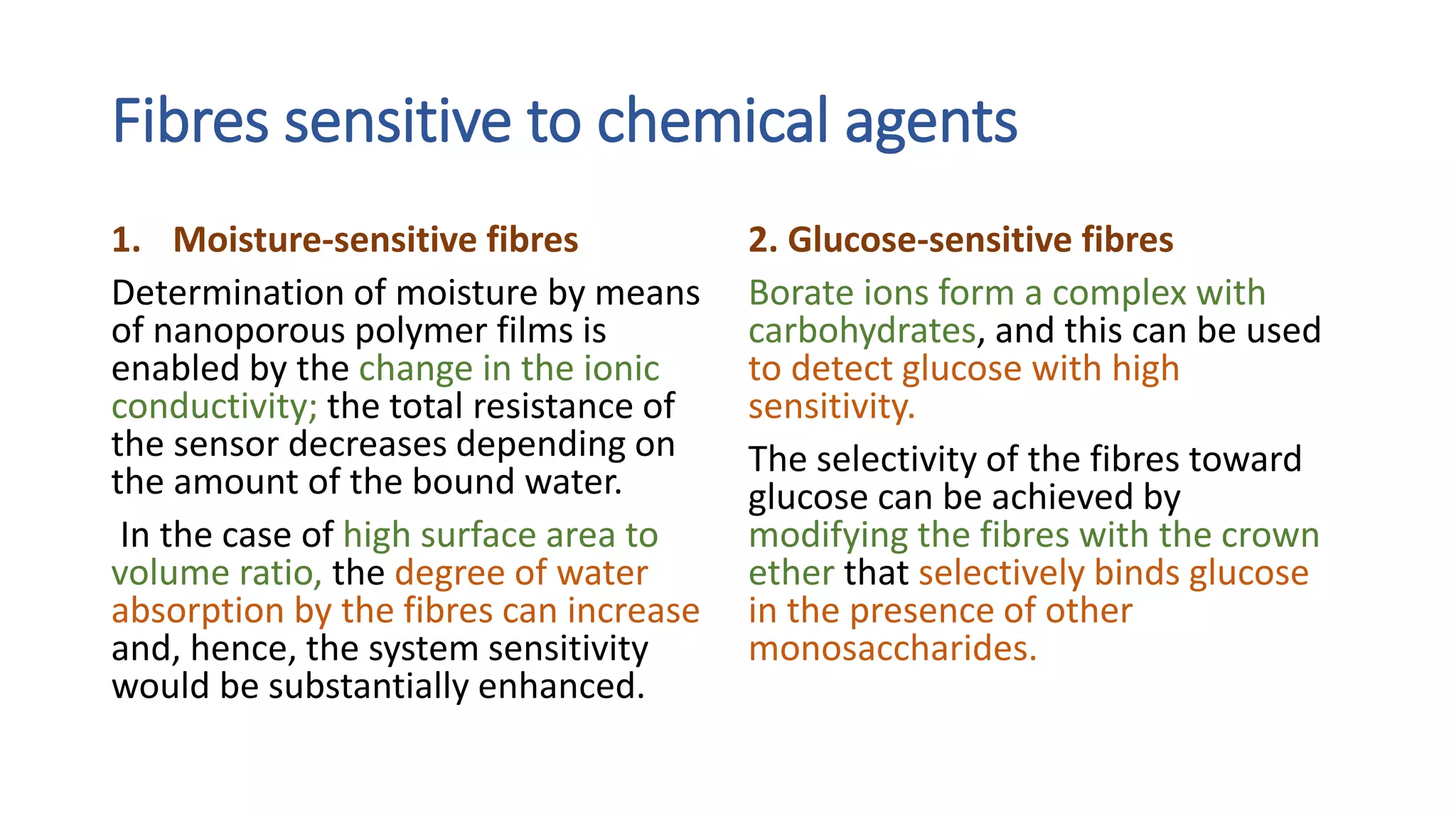 Fibres sensitive to chemical agents
1. Moisture-sensitive fibres
Determination of moisture by means
of nanoporous polymer films is
enabled by the change in the ionic
conductivity; the total resistance of
the sensor decreases depending on
the amount of the bound water.
In the case of high surface area to
volume ratio, the degree of water
absorption by the fibres can increase
and, hence, the system sensitivity
would be substantially enhanced.
2. Glucose-sensitive fibres
Borate ions form a complex with
carbohydrates, and this can be used
to detect glucose with high
sensitivity.
The selectivity of the fibres toward
glucose can be achieved by
modifying the fibres with the crown
ether that selectively binds glucose
in the presence of other
monosaccharides.
 