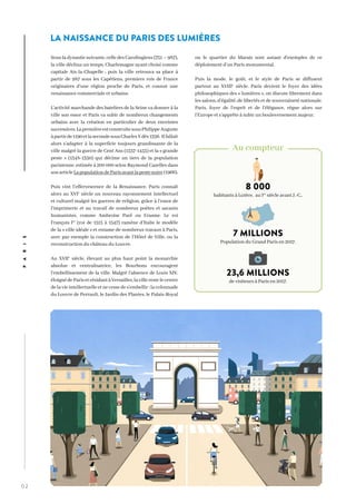 0 2
PARIS
Sous la dynastie suivante, celle des Carolingiens (751 – 987),
la ville déclina un temps, Charlemagne ayant choisi comme
capitale Aix-la-Chapelle ; puis la ville retrouva sa place à
partir de 987 sous les Capétiens, premiers rois de France
originaires d’une région proche de Paris, et connut une
renaissance commerciale et urbaine.
L’activité marchande des bateliers de la Seine va donner à la
ville son essor et Paris va subir de nombreux changements
urbains avec la création en particulier de deux enceintes
successives.LapremièreestconstruitesousPhilippeAuguste
àpartirde1190etlasecondesousCharlesVdès1356. Ilfallait
alors s’adapter à la superficie toujours grandissante de la
ville malgré la guerre de Cent Ans (1337-1453) et la « grande
peste » (1348-1350) qui décime un tiers de la population
parisienne, estimée à 200 000 selon Raymond Cazelles dans
sonarticleLapopulationdeParisavantlapestenoire(1966).
Puis vint l’effervescence de la Renaissance. Paris connaît
alors au XVIe
siècle un nouveau rayonnement intellectuel
et culturel malgré les guerres de religion, grâce à l’essor de
l’imprimerie et au travail de nombreux poètes et savants
humanistes, comme Ambroise Paré ou Erasme. Le roi
François Ier
(roi de 1515 à 1547) ramène d’Italie le modèle
de la « ville idéale » et entame de nombreux travaux à Paris,
avec par exemple la construction de l’Hôtel de Ville, ou la
reconstruction du château du Louvre.
Au XVIIe
siècle, élevant au plus haut point la monarchie
absolue et centralisatrice, les Bourbons encouragent
l’embellissement de la ville. Malgré l’absence de Louis XIV,
éloignédeParisetrésidantàVersailles,lavillerestelecentre
delavieintellectuelleetnecessedes’embellir :lacolonnade
du Louvre de Perrault, le Jardin des Plantes, le Palais-Royal
ou le quartier du Marais sont autant d’exemples de ce
déploiement d’un Paris monumental.
Puis la mode, le goût, et le style de Paris se diffusent
partout au XVIIIe
siècle. Paris devient le foyer des idées
philosophiques des « lumières », on discute librement dans
les salons, d’égalité, de libertés et de souveraineté nationale.
Paris, foyer de l’esprit et de l’élégance, règne alors sur
l’Europe et s’apprête à subir un bouleversement majeur.
`
8 000
habitants à Lutèce, au Ier
siècle avant J.-C..
7 MILLIONS
Population du Grand Paris en 2017.
23,6 MILLIONS
de visiteurs à Paris en 2017.
Au compteur
LA NAISSANCE DU PARIS DES LUMIÈRES
 