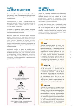 0 3
CLOVIS IER
(466 – 511)
Roi des Francs, choisit Paris comme
capitale de son royaume.
FRANÇOIS IER
(1494 – 1547)
Roi de France, fait entrer Paris
dans la Renaissance.
GEORGES-EUGÈNE HAUSSMANN
(1809 – 1891)
Préfet de la Seine, a dirigé les transformations
de Paris sous le Second Empire.
Les influents
LYON
Ancienne Lugdunum, capitale des Gaules sous
l’Empire romain, la ville joue alors un rôle de
carrefour commercial. À la Renaissance, Lyon se
développe considérablement puis deviens une
importante ville ouvrière au tournant du XIXe
siècle, avec en particulier l’invention en 1801
du métier Jacquard, permettant d’augmenter
la productivité de l’industrie de la soie. Lyon est
aujourd’hui l’une des villes les plus touristiques de
France, grâce entre autres à la Fête des Lumières
qui attire des millions de personnes chaque année.
MARSEILLE
Parmi les plus vieilles villes de France, fondée
au VIe siècle avant J.-C., l’ancienne cité de
Massilia, deviendra la principale cité grecque de
la Méditerranée occidentale. À la fin du Moyen
Âge, Marseille s’affirme grâce au développement
du commerce méditerranéen, puis connaît une
très forte expansion au XIXe
siècle, en lien avec
l’importance croissante des colonies. Avec son
Vieux-Port, ou sa fameuse Canebière, Marseille est
aujourd’hui un pôle touristique français majeur.
BORDEAUX
Fondée au IIIe siècle avant J.-C., Burdigala, comme
elle se nommait alors, était riche et prospère grâce
à son port. Au Moyen Âge, la ville passe aux mains
des Anglais pendant trois siècles et se développe
en vendant son vin et ses armes. Bordeaux connaît
un second apogée au milieu du XVIIe
siècle, grâce
à la naissance du commerce colonial. Aujourd’hui,
portée par ses célèbres domaines viticoles et
son riche patrimoine culturel, Bordeaux connait
une progression moyenne de sa fréquentation
touristique de l’ordre de 5 % par an depuis 2003.
Et, en même temps…
PARIS
PARIS,
AU CŒUR DE L’HISTOIRE
À ce moment, l’histoire parisienne se confond avec celle de
la France. Le 14 juillet 1789, une insurrection éclate à Paris.
La ville est alors au centre de la plupart des événements
révolutionnaires.
Après l’épisode de « la Terreur », la grande période de la
guillotine, Napoléon Bonaparte prend le pouvoir par un
coup d’État en 1799 et veut faire de Paris la capitale de
l’Europe dans un style antique.
Il apporte à la capitale les arcs de triomphe, la colonne
de la place Vendôme, la Madeleine, la Bourse et quelques
ponts supplémentaires sur la Seine.
Mais c’est surtout sous le Second Empire, que Paris
acquiert pour l’essentiel son visage actuel. Napoléon III,
influencé par la modernité dont il a été témoin à Londres,
confie à Georges Haussmann la direction de grands
travaux de reconstruction urbaine sans équivalent dans le
monde à cette époque, avec l’invention d’un urbanisme de
régulation qui conserve en partie la vieille ville tout en la
rendant accessible.
Haussmann construit un réseau de grandes places-
carrefours autour du centre : l’Étoile, la Bastille, la Nation,
le Châtelet. Il perce de larges voies dans la ville, rendant
la circulation aisée et offrant de grandioses perspectives.
Les ingénieurs Alphand et Belgrand aménagent aussi
un nouveau réseau d’eau potable et d’égouts modernes
permettant d’assainir la ville.
DE LUTÈCE
AU GRAND PARIS
Aujourd’hui, le projet du Grand Paris vise à transformer
l’agglomération parisienne en une future grande
métropole mondiale, avec une superficie de 815 km²
pour 7 millions d’habitants. En comparaison, le Grand
Londres est presque deux fois plus grand avec 1 570 km² de
superficie pour 8,8 millions d’habitants.
Le Grand Paris comporte aussi la création d’un Grand
Paris Express, qui consiste en la construction de
200 km de nouvelles lignes de métro automatique,
accompagné de la construction d’environ 250 000
logements d’ici 2030 à proximité de ce nouveau réseau,
estimait le président de la Société du Grand Paris, Philippe
Yvin, en 2016. Un chantier pharaonique !
 