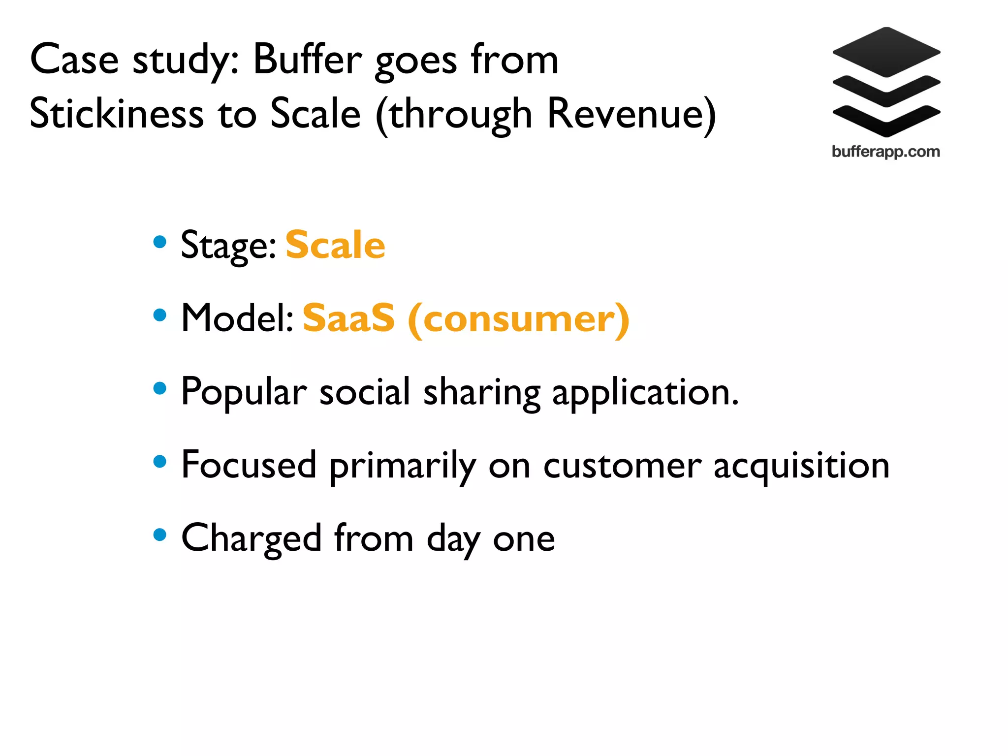 Case study: Buffer goes from
Stickiness to Scale (through Revenue)

      • Stage: Scale
      • Model: SaaS (consumer)
      • Popular social sharing application.
      • Focused primarily on customer acquisition
      • Charged from day one
 