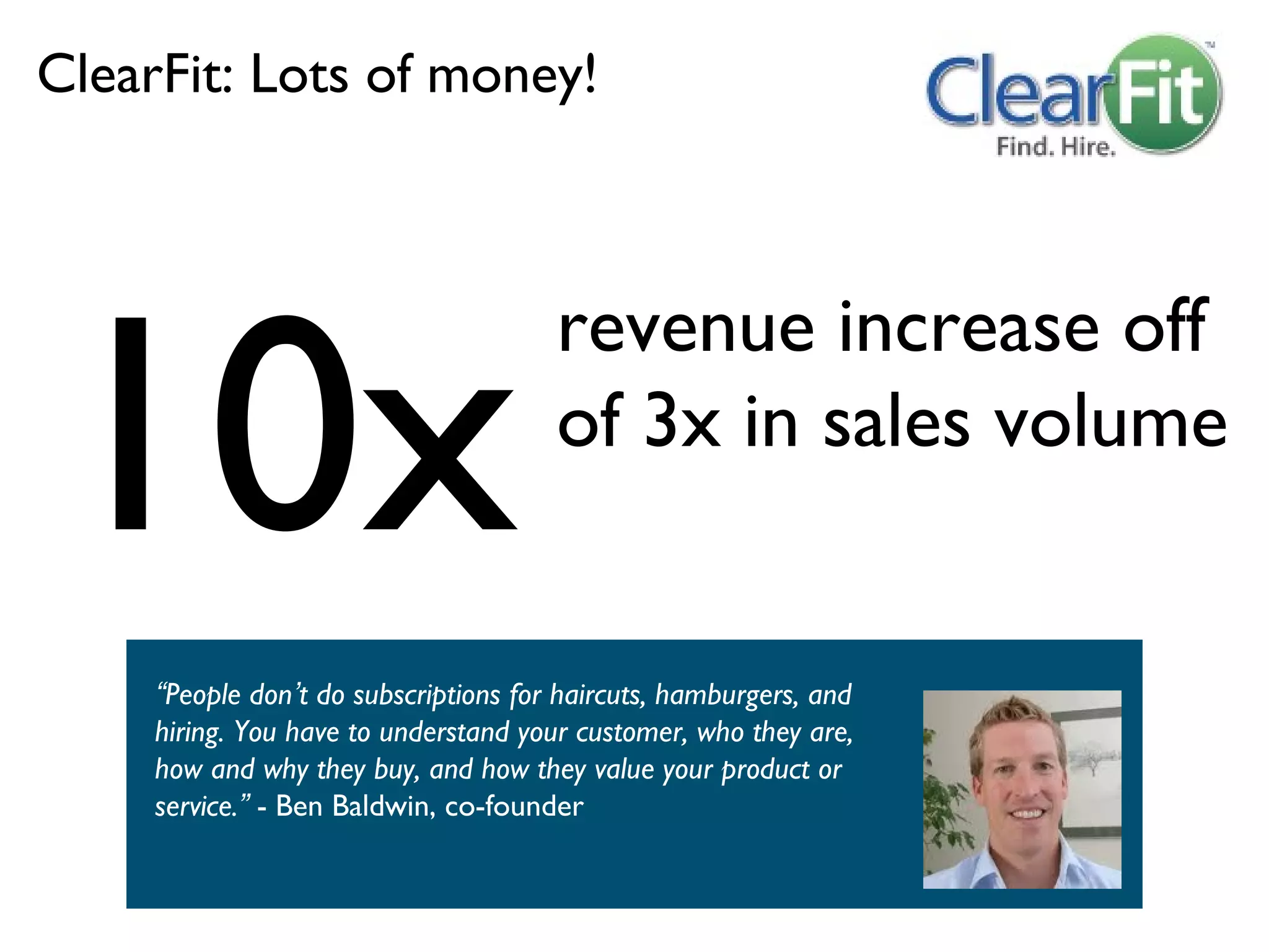 ClearFit: Lots of money!




10x
                                       revenue increase off
                                       of 3x in sales volume


     “People don’t do subscriptions for haircuts, hamburgers, and
     hiring. You have to understand your customer, who they are,
     how and why they buy, and how they value your product or
     service.” - Ben Baldwin, co-founder
 