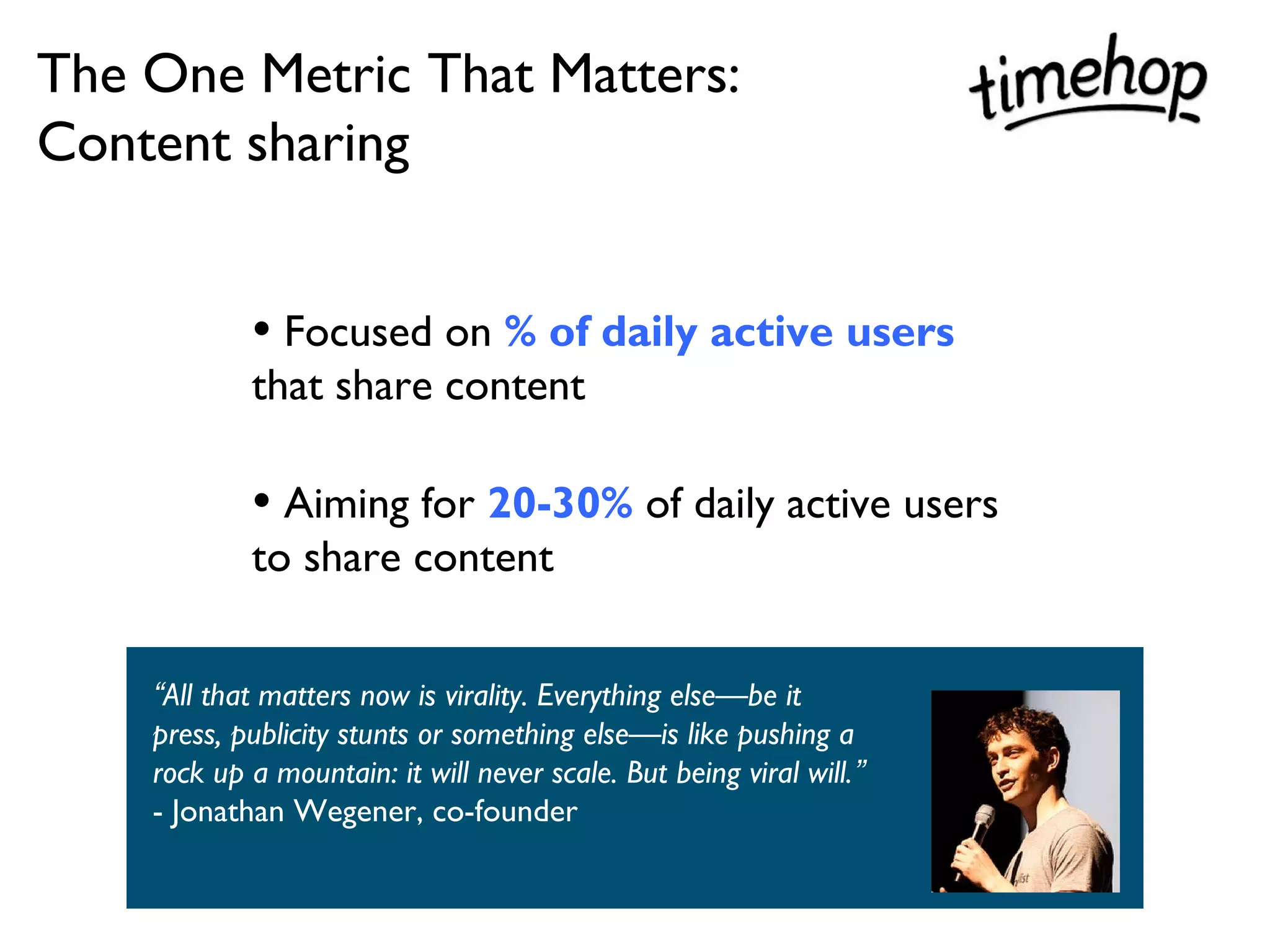 The One Metric That Matters:
Content sharing


            • Focused on % of daily active users
            that share content

            • Aiming for 20-30% of daily active users
            to share content


    “All that matters now is virality. Everything else—be it
    press, publicity stunts or something else—is like pushing a
    rock up a mountain: it will never scale. But being viral will.”
    - Jonathan Wegener, co-founder
 