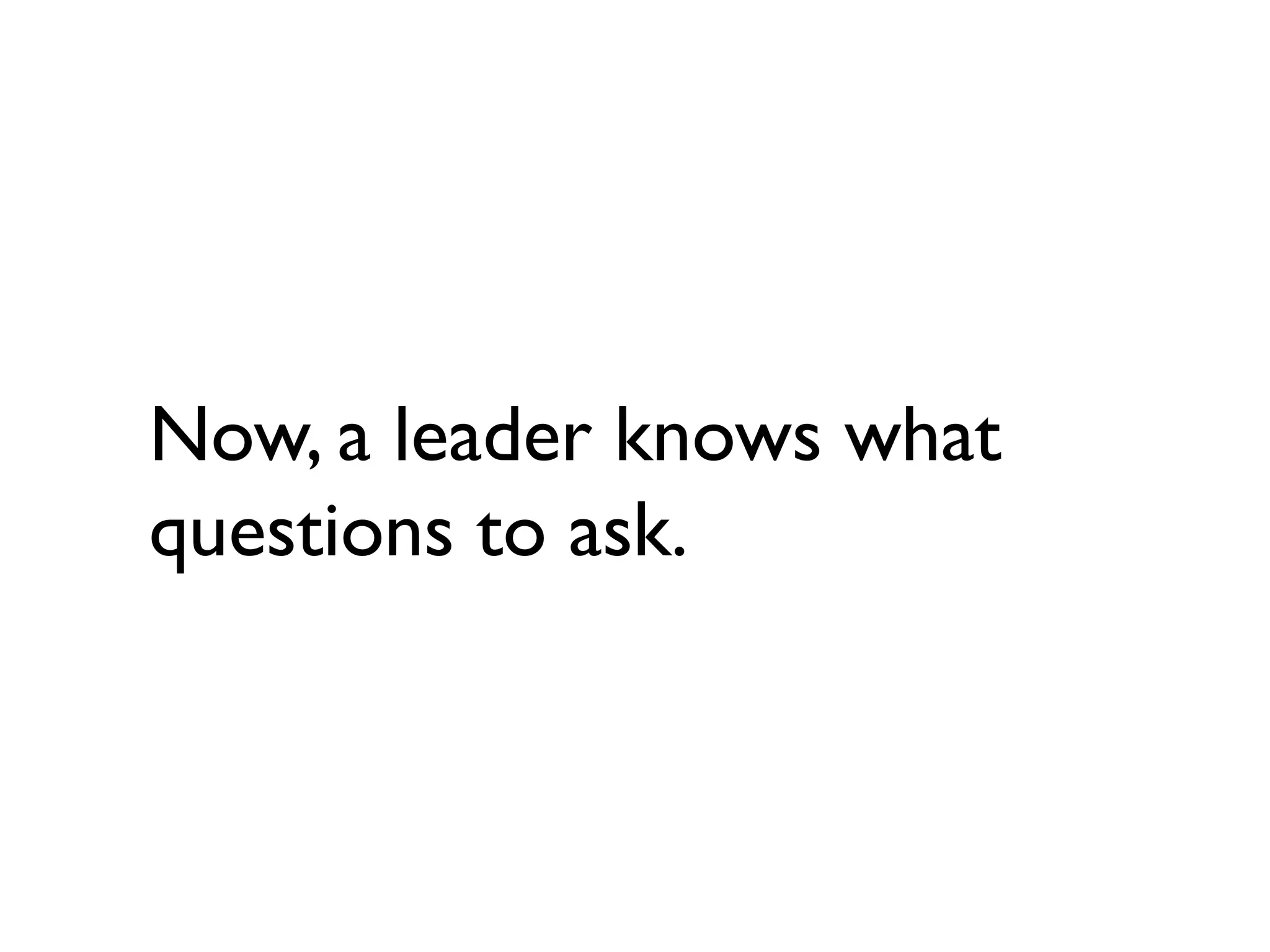 Now, a leader knows what
questions to ask.
 