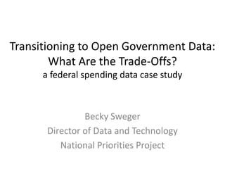 Transitioning to Open Government Data:
        What Are the Trade-Offs?
      a federal spending data case study



                Becky Sweger
       Director of Data and Technology
          National Priorities Project
 