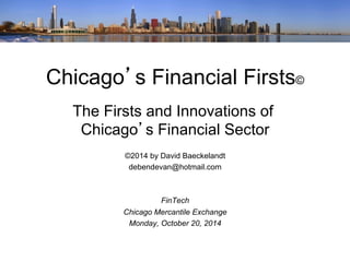 Chicago’s Financial Firsts© 
The Firsts and Innovations of 
Chicago’s Financial Sector 
©2014 by David Baeckelandt 
debendevan@hotmail.com 
FinTech 
Chicago Mercantile Exchange 
Monday, October 20, 2014 
 