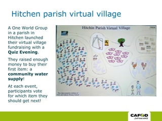 Hitchen parish virtual village A One World Group in a parish in Hitchen launched their virtual village fundraising with a  Quiz Evening .  They raised enough money to buy their first item: a  community water supply ! At each event, participants vote for which item they should get next! 