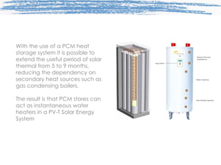 With the use of a PCM heat storage system it is possible to extend the useful period of solar thermal from 5 to 9 months, reducing the dependency on secondary heat sources such as gas condensing boilers. The result is that PCM stores can act as instantaneous water heaters in a PV-T Solar Energy System 