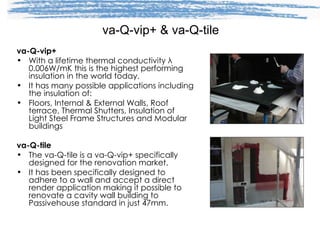 va-Q-vip+ & va-Q-tile va-Q-vip+  With a lifetime thermal conductivity  λ  0.006W/mK this is the highest performing insulation in the world today. It has many possible applications including the insulation of: Floors, Internal & External Walls, Roof terrace, Thermal Shutters, Insulation of Light Steel Frame Structures and Modular buildings va-Q-tile The va-Q-tile is a va-Q-vip+ specifically designed for the renovation market. It has been specifically designed to adhere to a wall and accept a direct render application making it possible to renovate a cavity wall building to Passivehouse standard in just 47mm. 