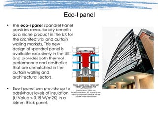 Eco-I panel The  eco-i panel  Spandrel Panel provides revolutionary benefits as a niche product in the UK for the architectural and curtain walling markets. This new design of spandrel panel is available exclusively in the UK and provides both thermal performance and aesthetics that are unmatched in the curtain walling and architectural sectors.  Eco-i panel can provide up to passivhaus levels of insulation (U Value < 0.15 W/m2K) in a 44mm thick panel. 