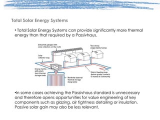 Total Solar Energy Systems Total Solar Energy Systems can provide significantly more thermal energy than that required by a Passivhaus. In some cases achieving the Passivhaus standard is unnecessary and therefore opens opportunities for value engineering of key components such as glazing, air tightness detailing or insulation. Passive solar gain may also be less relevant. 