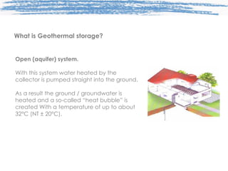 Open (aquifer) system. With this system water heated by the collector is pumped straight into the ground. As a result the ground / groundwater is heated and a so-called “heat bubble” is created With a temperature of up to about 32°C (NT ± 20°C). What is Geothermal storage? 