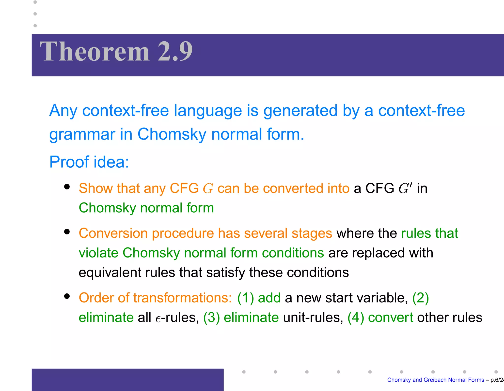 Theorem 2.9
Any context-free language is generated by a context-free
grammar in Chomsky normal form.
Proof idea:
Show that any CFG can be converted into a CFG

in
Chomsky normal form
Conversion procedure has several stages where the rules that
violate Chomsky normal form conditions are replaced with
equivalent rules that satisfy these conditions
Order of transformations: (1) add a new start variable, (2)
eliminate all -rules, (3) eliminate unit-rules, (4) convert other rules
Chomsky and Greibach Normal Forms – p.6/24
 
