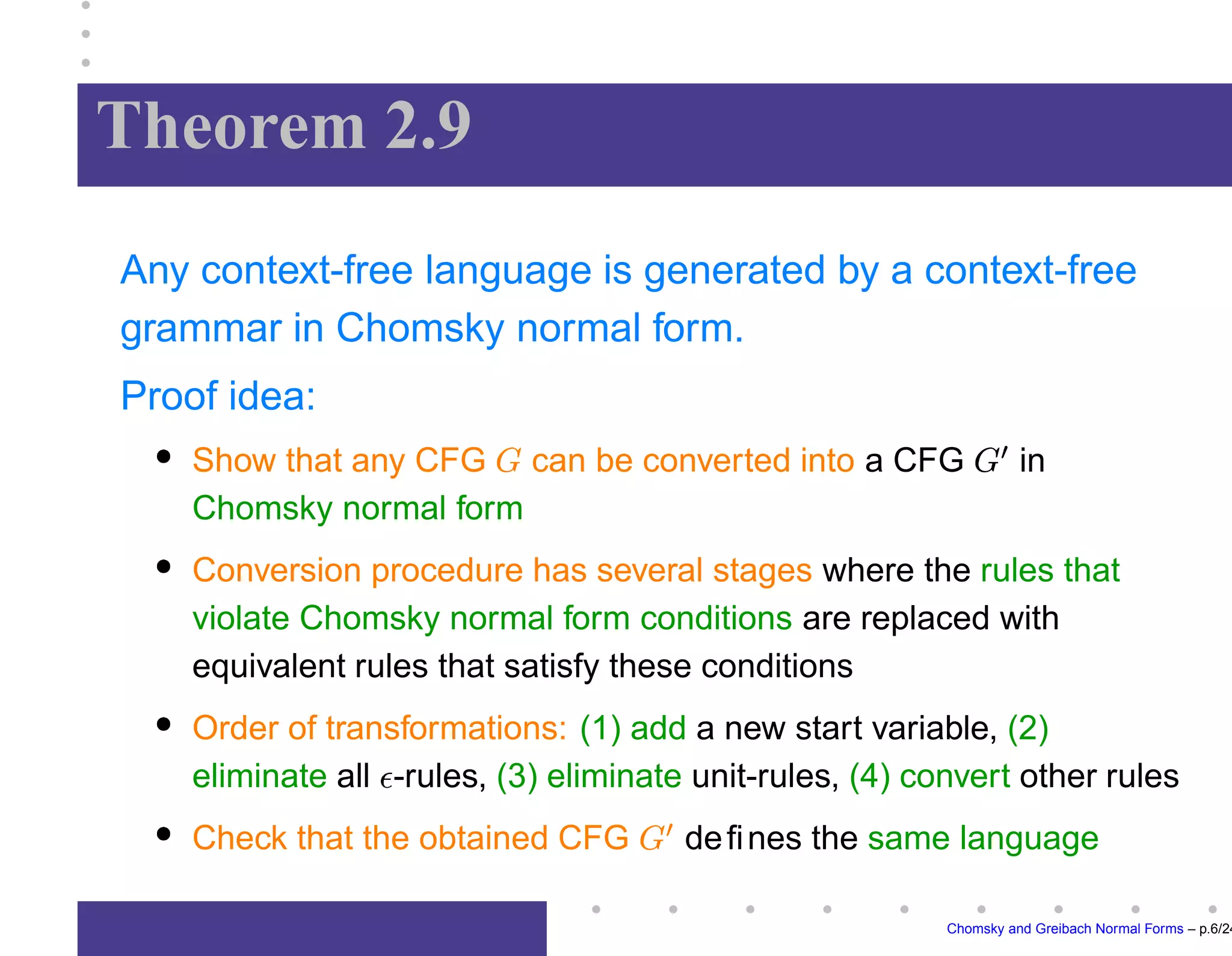 Theorem 2.9
Any context-free language is generated by a context-free
grammar in Chomsky normal form.
Proof idea:
Show that any CFG can be converted into a CFG

in
Chomsky normal form
Conversion procedure has several stages where the rules that
violate Chomsky normal form conditions are replaced with
equivalent rules that satisfy these conditions
Order of transformations: (1) add a new start variable, (2)
eliminate all -rules, (3) eliminate unit-rules, (4) convert other rules
Check that the obtained CFG

defines the same language
Chomsky and Greibach Normal Forms – p.6/24
 