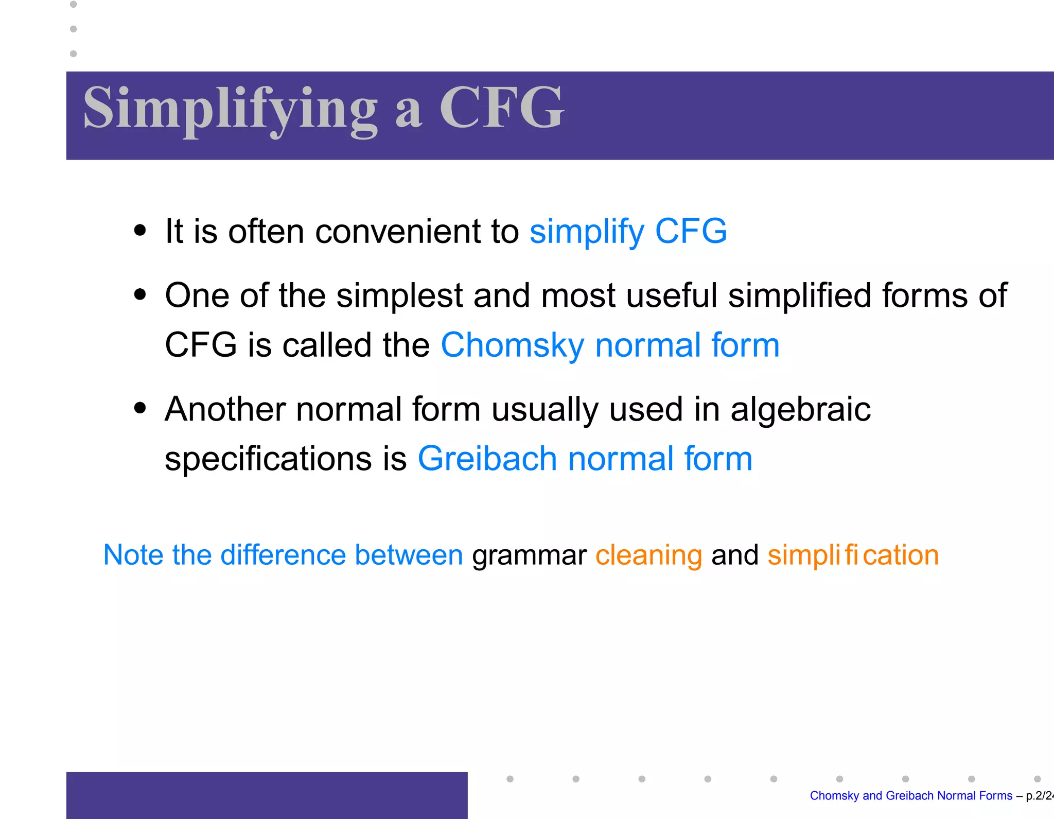 Simplifying a CFG
It is often convenient to simplify CFG
One of the simplest and most useful simplified forms of
CFG is called the Chomsky normal form
Another normal form usually used in algebraic
specifications is Greibach normal form
Note the difference between grammar cleaning and simplification
Chomsky and Greibach Normal Forms – p.2/24
 