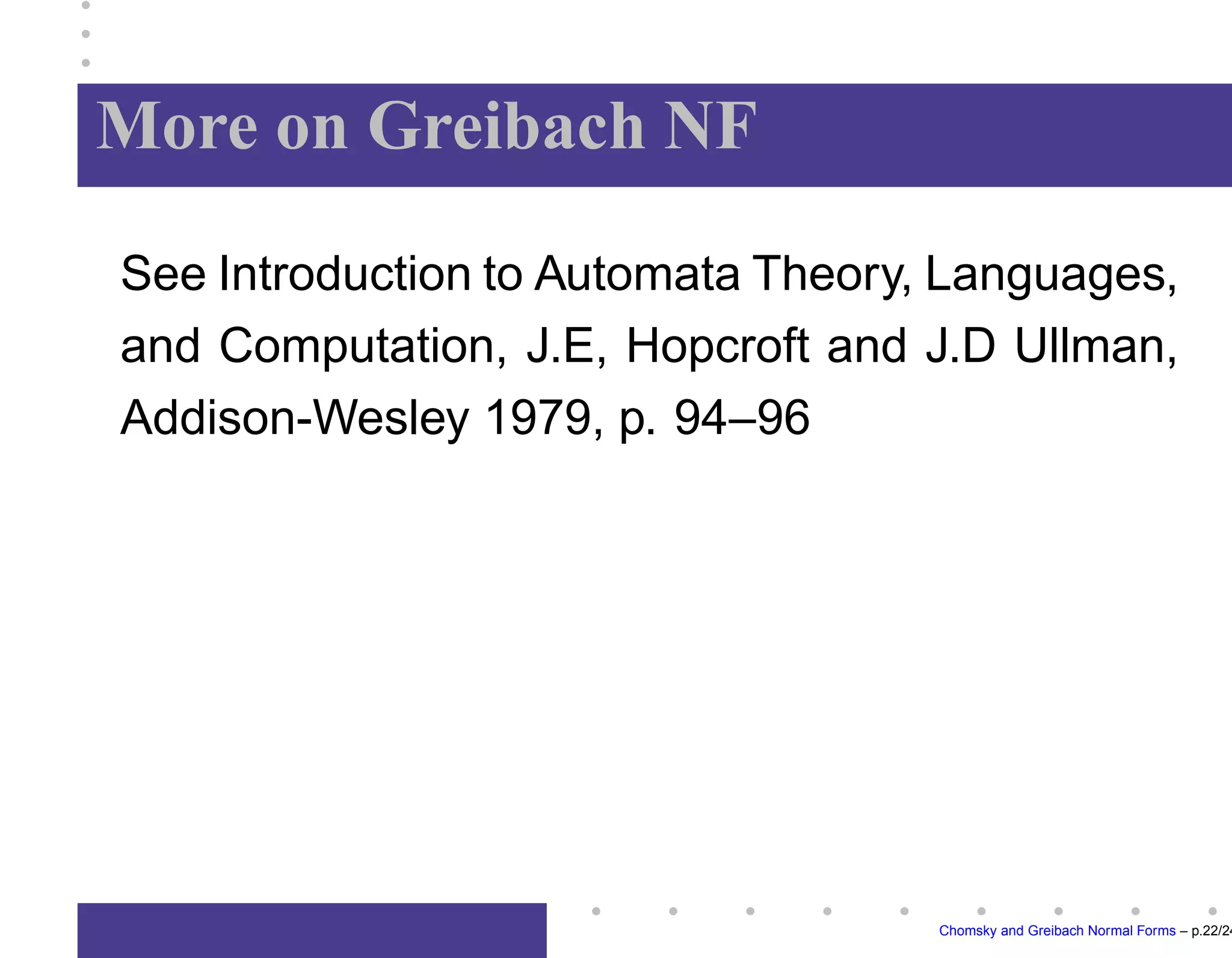 Greibach Normal Form
A context-free grammar






is in
Greibach normal form if each rule


has the
property: 

	




,


	





,

and




.
Note: Greibach normal form provides a justifica-
tion of operator prefix-notation usually employed
in algebra.
Chomsky and Greibach Normal Forms – p.17/24
 